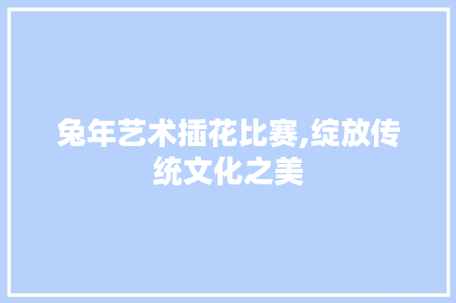 兔年艺术插花比赛,绽放传统文化之美