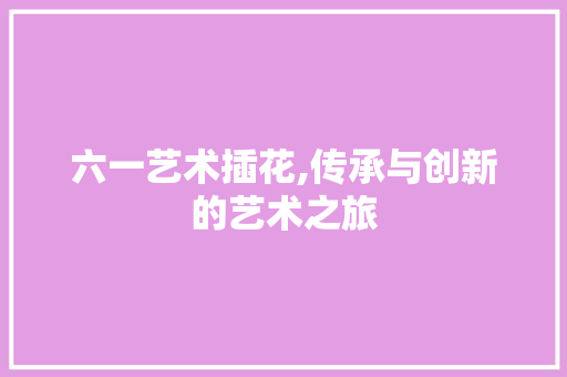 六一艺术插花,传承与创新的艺术之旅