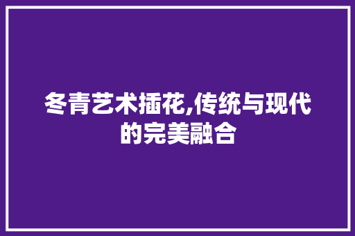 冬青艺术插花,传统与现代的完美融合