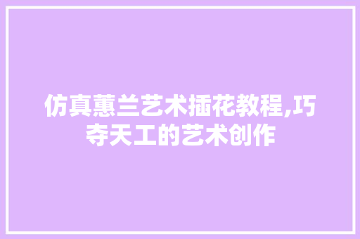 仿真蕙兰艺术插花教程,巧夺天工的艺术创作