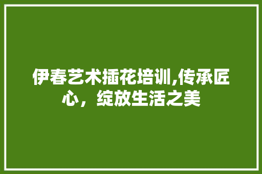 伊春艺术插花培训,传承匠心，绽放生活之美
