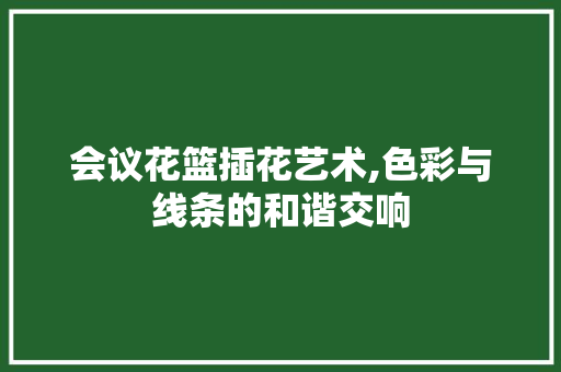 会议花篮插花艺术,色彩与线条的和谐交响