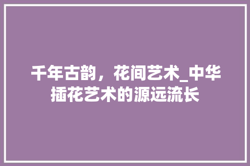千年古韵，花间艺术_中华插花艺术的源远流长