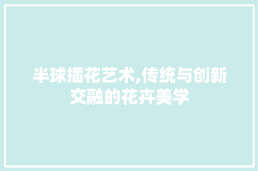 半球插花艺术,传统与创新交融的花卉美学