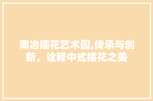 南冶插花艺术园,传承与创新，诠释中式插花之美
