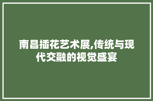 南昌插花艺术展,传统与现代交融的视觉盛宴