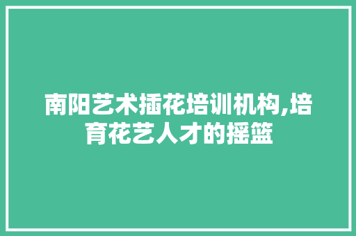 南阳艺术插花培训机构,培育花艺人才的摇篮
