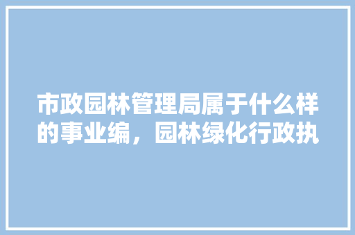 市政园林管理局属于什么样的事业编，园林绿化行政执法ab类考什么。  第1张 市政园林管理局属于什么样的事业编，园林绿化行政执法ab类考什么。 花木行情
