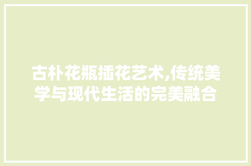 古朴花瓶插花艺术,传统美学与现代生活的完美融合