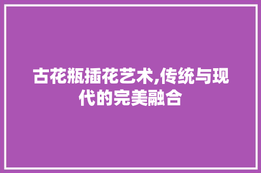 古花瓶插花艺术,传统与现代的完美融合