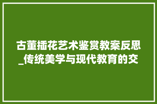 古董插花艺术鉴赏教案反思_传统美学与现代教育的交融