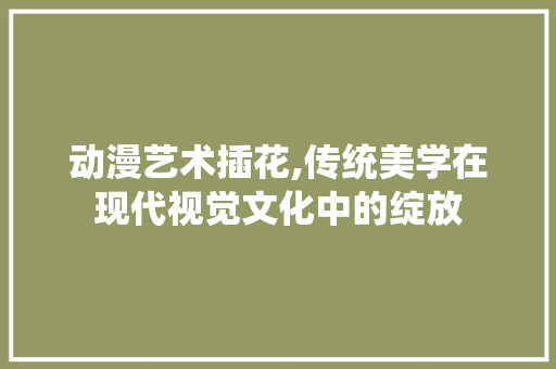动漫艺术插花,传统美学在现代视觉文化中的绽放