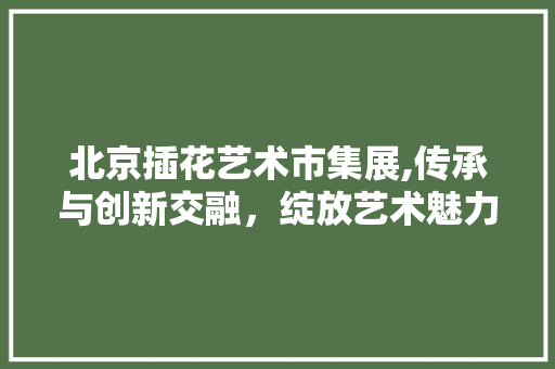 北京插花艺术市集展,传承与创新交融，绽放艺术魅力