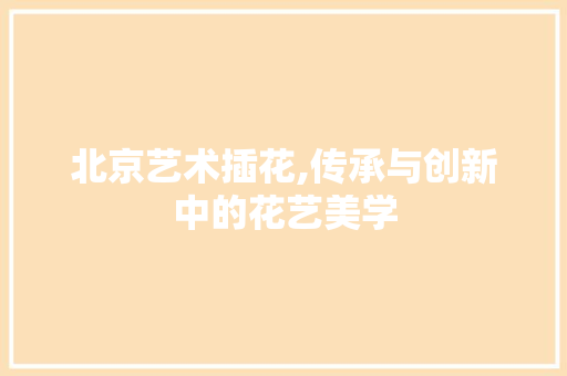 北京艺术插花,传承与创新中的花艺美学