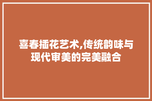 喜春插花艺术,传统韵味与现代审美的完美融合