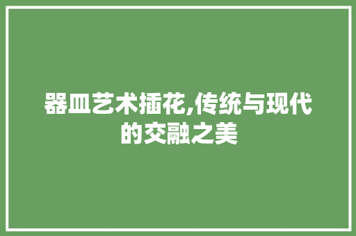 器皿艺术插花,传统与现代的交融之美