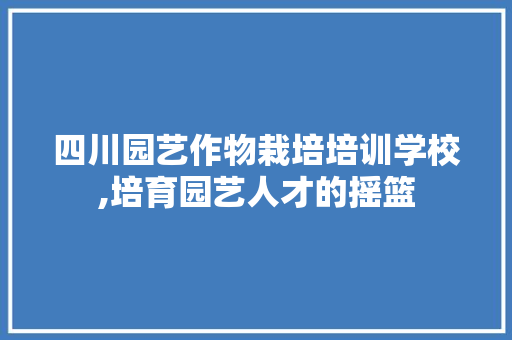 四川园艺作物栽培培训学校,培育园艺人才的摇篮