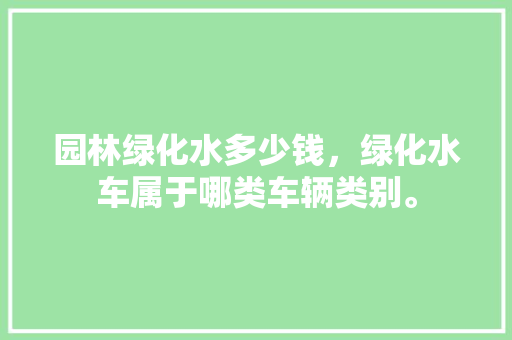 园林绿化水多少钱，绿化水车属于哪类车辆类别。