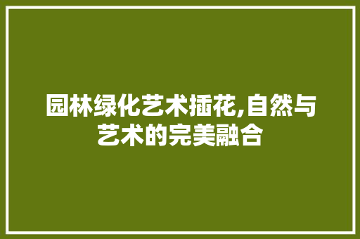 园林绿化艺术插花,自然与艺术的完美融合