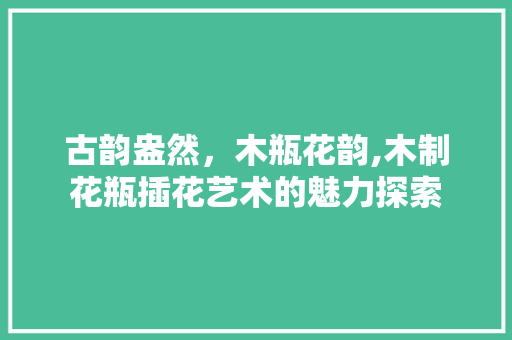 古韵盎然，木瓶花韵,木制花瓶插花艺术的魅力探索