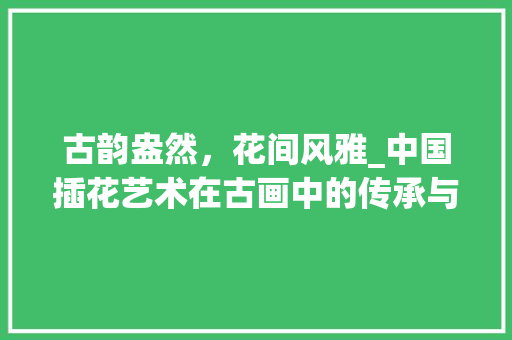 古韵盎然，花间风雅_中国插花艺术在古画中的传承与魅力