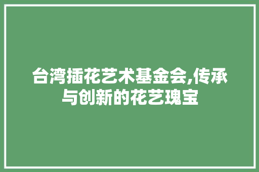 台湾插花艺术基金会,传承与创新的花艺瑰宝