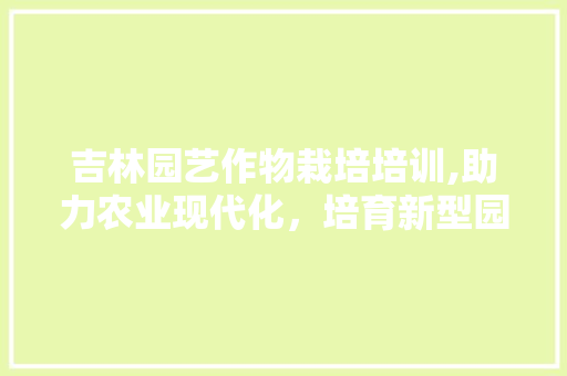 吉林园艺作物栽培培训,助力农业现代化，培育新型园艺人才