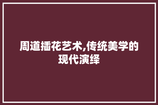 周道插花艺术,传统美学的现代演绎