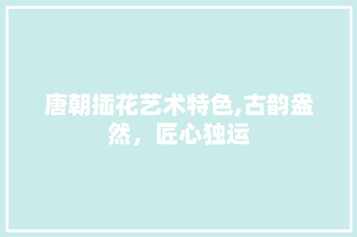 唐朝插花艺术特色,古韵盎然，匠心独运