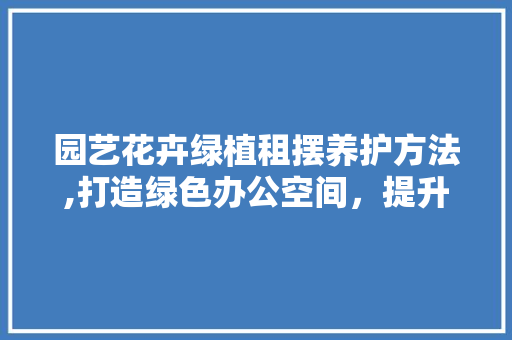 园艺花卉绿植租摆养护方法,打造绿色办公空间，提升工作环境品质