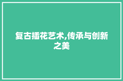 复古插花艺术,传承与创新之美