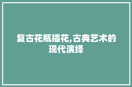 复古花瓶插花,古典艺术的现代演绎