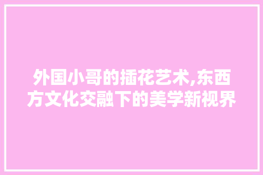 外国小哥的插花艺术,东西方文化交融下的美学新视界