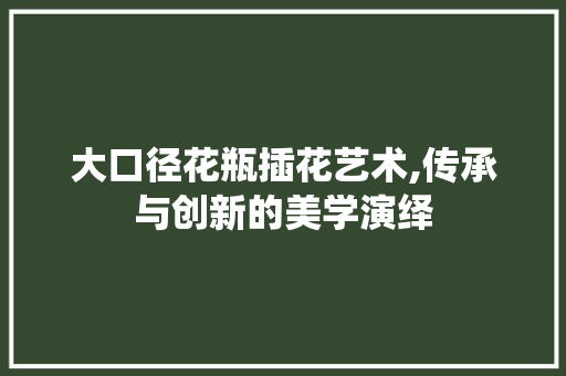 大口径花瓶插花艺术,传承与创新的美学演绎