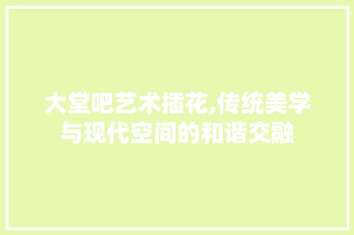 大堂吧艺术插花,传统美学与现代空间的和谐交融