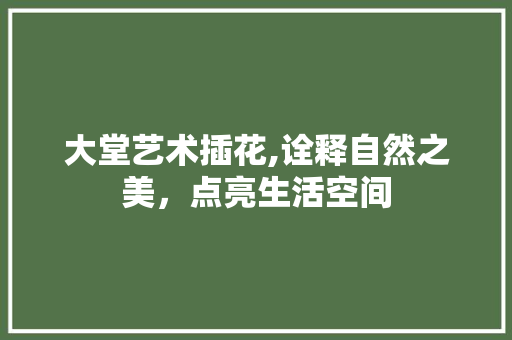 大堂艺术插花,诠释自然之美，点亮生活空间