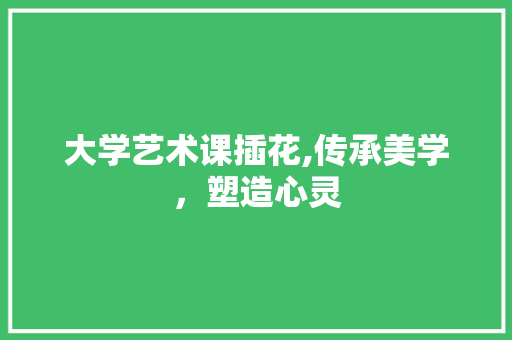 大学艺术课插花,传承美学，塑造心灵