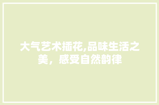 大气艺术插花,品味生活之美，感受自然韵律