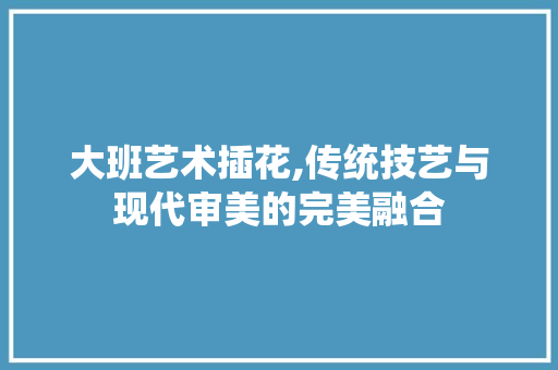 大班艺术插花,传统技艺与现代审美的完美融合