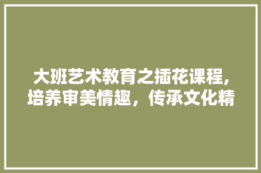 大班艺术教育之插花课程,培养审美情趣，传承文化精髓