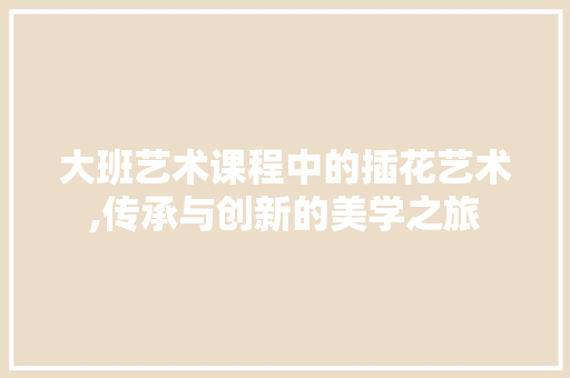 大班艺术课程中的插花艺术,传承与创新的美学之旅