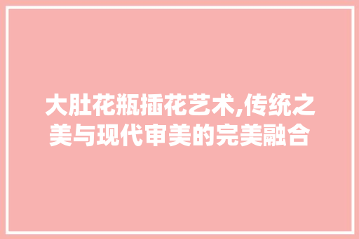 大肚花瓶插花艺术,传统之美与现代审美的完美融合