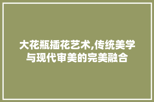 大花瓶插花艺术,传统美学与现代审美的完美融合