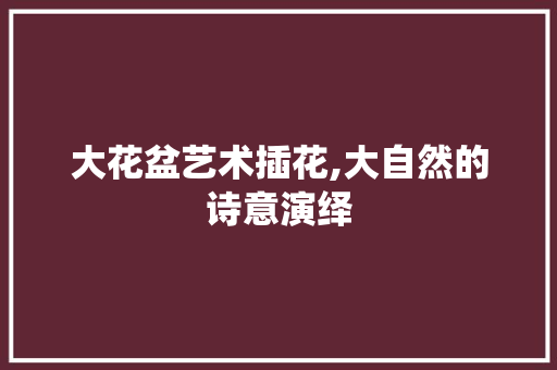 大花盆艺术插花,大自然的诗意演绎