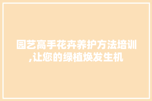 园艺高手花卉养护方法培训,让您的绿植焕发生机
