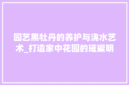 园艺黑牡丹的养护与浇水艺术_打造家中花园的璀璨明珠