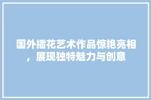 国外插花艺术作品惊艳亮相，展现独特魅力与创意