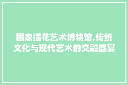 国家插花艺术博物馆,传统文化与现代艺术的交融盛宴