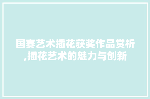 国赛艺术插花获奖作品赏析,插花艺术的魅力与创新