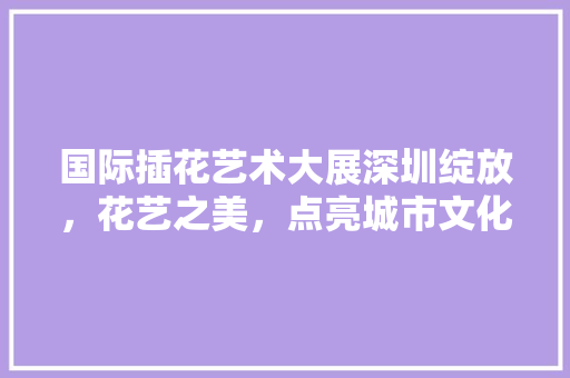 国际插花艺术大展深圳绽放，花艺之美，点亮城市文化之光